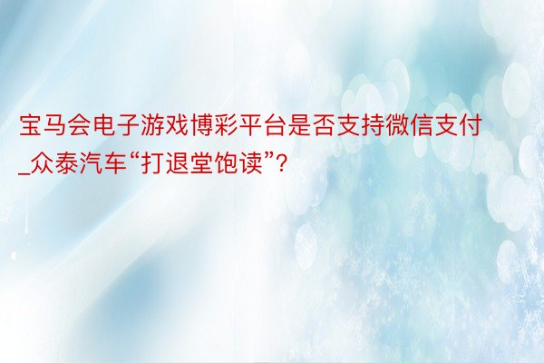 宝马会电子游戏博彩平台是否支持微信支付_众泰汽车“打退堂饱读”？