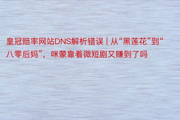 皇冠赔率网站DNS解析错误 | 从“黑莲花”到“八零后妈”，咪蒙靠着微短剧又赚到了吗