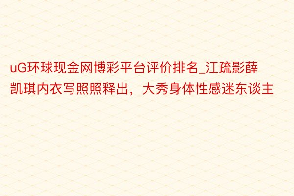 uG环球现金网博彩平台评价排名_江疏影薛凯琪内衣写照照释出，大秀身体性感迷东谈主