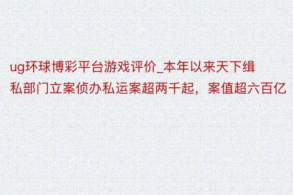 ug环球博彩平台游戏评价_本年以来天下缉私部门立案侦办私运案超两千起，案值超六百亿