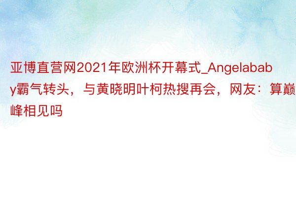 亚博直营网2021年欧洲杯开幕式_Angelababy霸气转头，与黄晓明叶柯热搜再会，网友：算巅峰相见吗