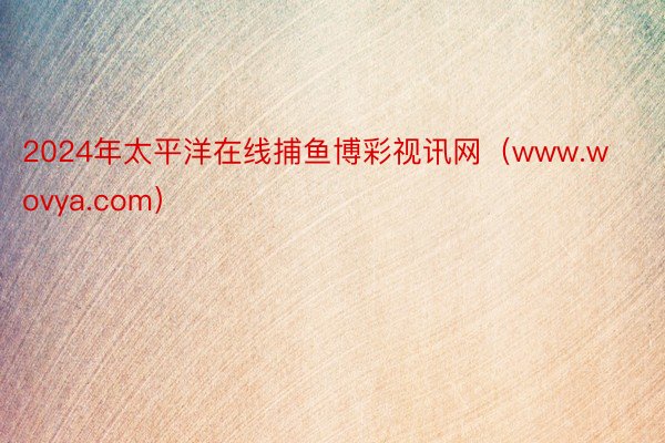 2024年太平洋在线捕鱼博彩视讯网（www.wovya.com）