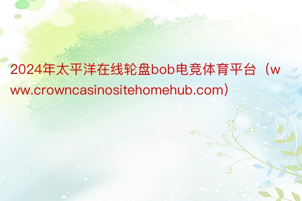 2024年太平洋在线轮盘bob电竞体育平台（www.crowncasinositehomehub.com）