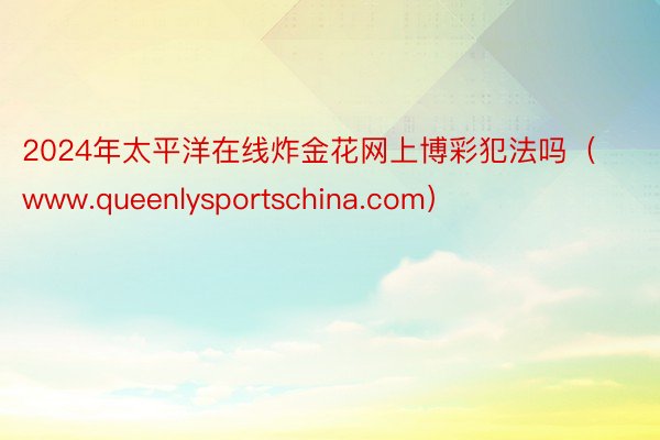 2024年太平洋在线炸金花网上博彩犯法吗（www.queenlysportschina.com）