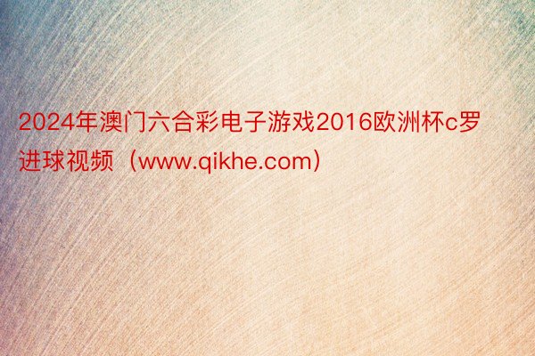 2024年澳门六合彩电子游戏2016欧洲杯c罗进球视频（www.qikhe.com）
