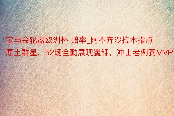 宝马会轮盘欧洲杯 赔率_阿不齐沙拉木指点原土群星，52场全勤展现矍铄，冲击老例赛MVP