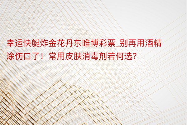 幸运快艇炸金花丹东唯博彩票_别再用酒精涂伤口了！常用皮肤消毒剂若何选？