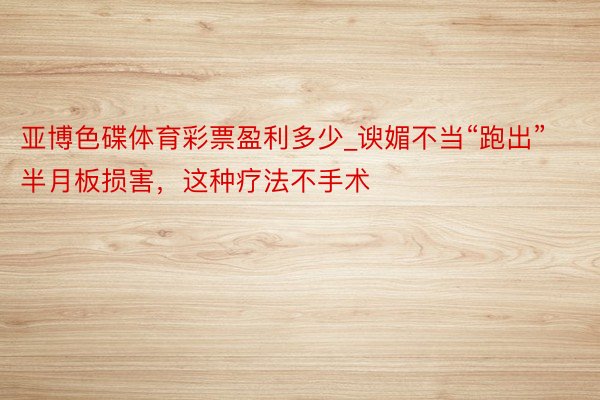 亚博色碟体育彩票盈利多少_谀媚不当“跑出”半月板损害，这种疗法不手术