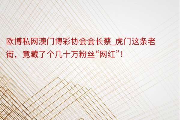 欧博私网澳门博彩协会会长蔡_虎门这条老街，竟藏了个几十万粉丝“网红”！