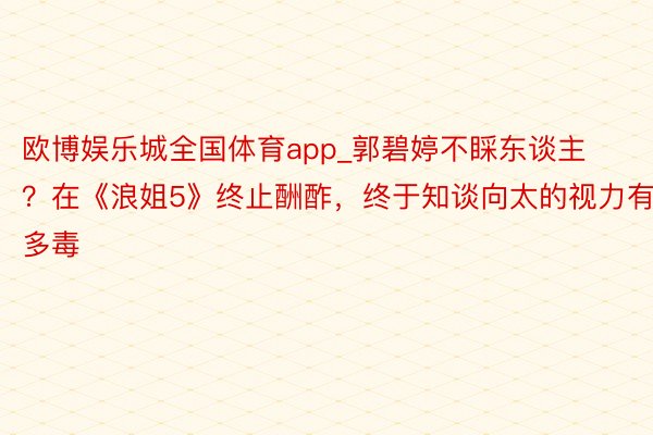 欧博娱乐城全国体育app_郭碧婷不睬东谈主？在《浪姐5》终止酬酢，终于知谈向太的视力有多毒
