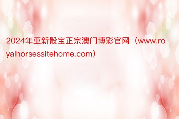 2024年亚新骰宝正宗澳门博彩官网（www.royalhorsessitehome.com）