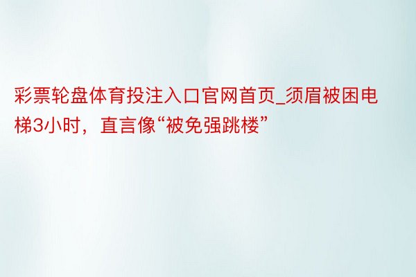 彩票轮盘体育投注入口官网首页_须眉被困电梯3小时，直言像“被免强跳楼”