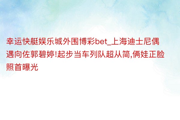 幸运快艇娱乐城外围博彩bet_上海迪士尼偶遇向佐郭碧婷!起步当车列队超从简,俩娃正脸照首曝光