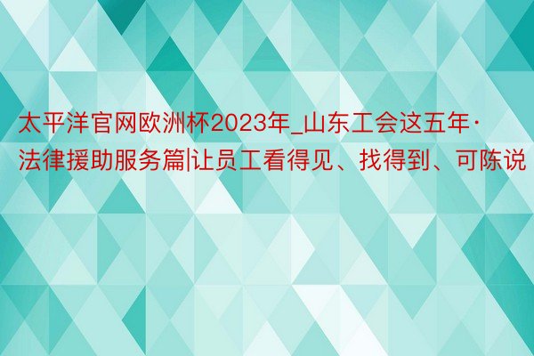 太平洋官网欧洲杯2023年_山东工会这五年·法律援助服务篇|让员工看得见、找得到、可陈说