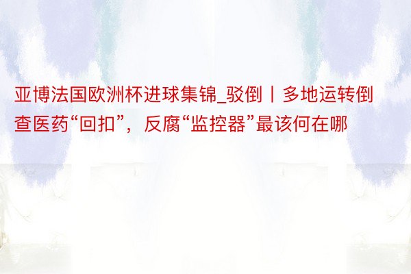 亚博法国欧洲杯进球集锦_驳倒丨多地运转倒查医药“回扣”，反腐“监控器”最该何在哪
