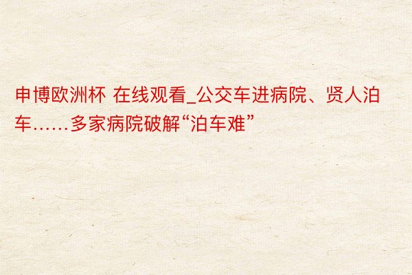 申博欧洲杯 在线观看_公交车进病院、贤人泊车……多家病院破解“泊车难”