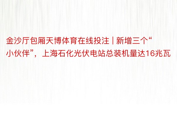 金沙厅包厢天博体育在线投注 | 新增三个“小伙伴”，上海石化光伏电站总装机量达16兆瓦
