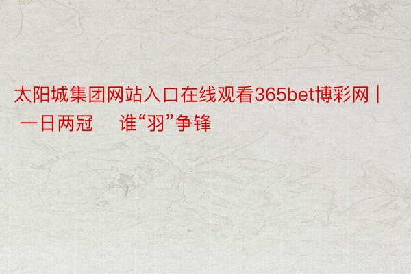 太阳城集团网站入口在线观看365bet博彩网 | 一日两冠    谁“羽”争锋