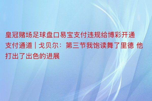 皇冠赌场足球盘口易宝支付违规给博彩开通支付通道 | 戈贝尔：第三节我饱读舞了里德 他打出了出色的进展