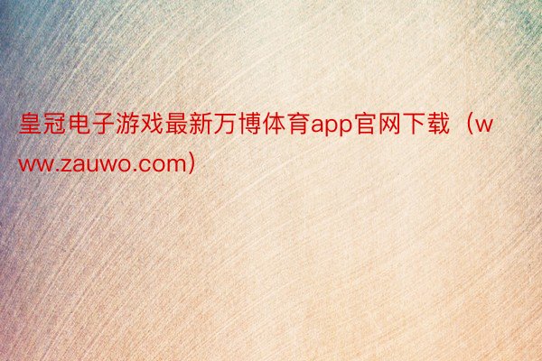 皇冠电子游戏最新万博体育app官网下载（www.zauwo.com）