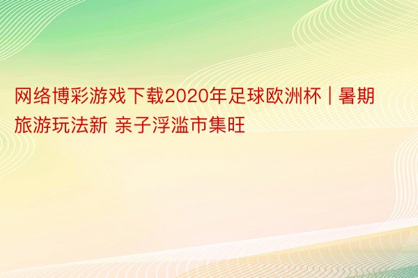 网络博彩游戏下载2020年足球欧洲杯 | 暑期旅游玩法新 亲子浮滥市集旺