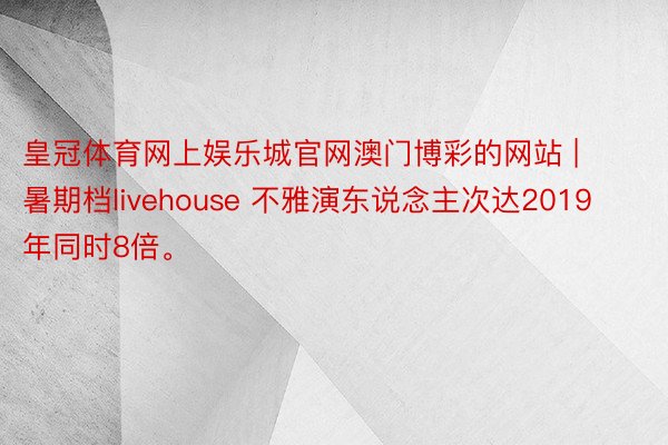 皇冠体育网上娱乐城官网澳门博彩的网站 | 暑期档livehouse 不雅演东说念主次达2019年同时8倍。