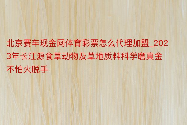 北京赛车现金网体育彩票怎么代理加盟_2023年长江源食草动物及草地质料科学磨真金不怕火脱手