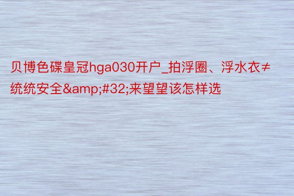 贝博色碟皇冠hga030开户_拍浮圈、浮水衣≠统统安全&#32;来望望该怎样选