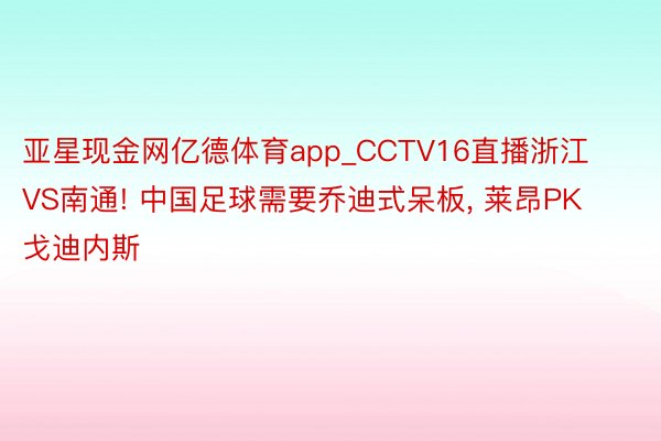 亚星现金网亿德体育app_CCTV16直播浙江VS南通! 中国足球需要乔迪式呆板, 莱昂PK戈迪内斯