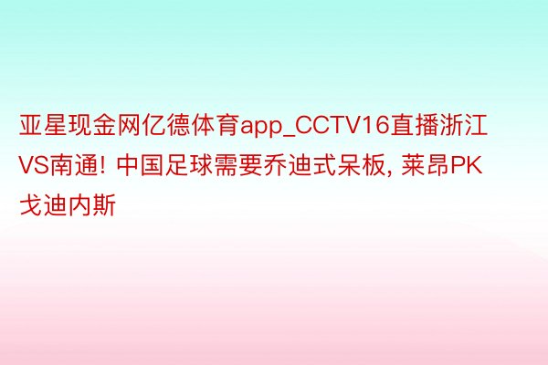 亚星现金网亿德体育app_CCTV16直播浙江VS南通! 中国足球需要乔迪式呆板, 莱昂PK戈迪内斯