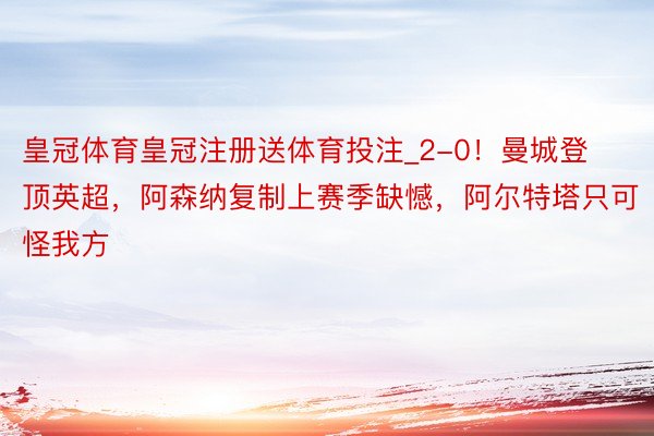 皇冠体育皇冠注册送体育投注_2-0！曼城登顶英超，阿森纳复制上赛季缺憾，阿尔特塔只可怪我方