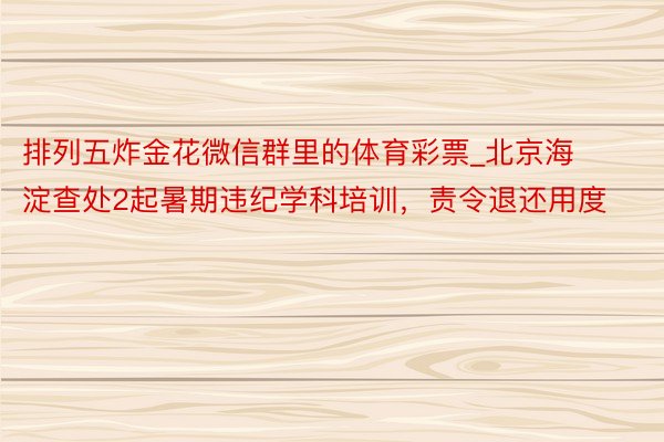 排列五炸金花微信群里的体育彩票_北京海淀查处2起暑期违纪学科培训，责令退还用度