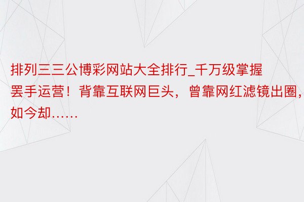 排列三三公博彩网站大全排行_千万级掌握罢手运营！背靠互联网巨头，曾靠网红滤镜出圈，如今却……