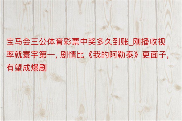 宝马会三公体育彩票中奖多久到账_刚播收视率就寰宇第一, 剧情比《我的阿勒泰》更面子, 有望成爆剧