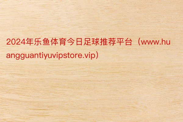 2024年乐鱼体育今日足球推荐平台（www.huangguantiyuvipstore.vip）