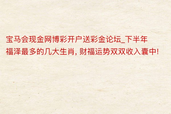 宝马会现金网博彩开户送彩金论坛_下半年福泽最多的几大生肖, 财福运势双双收入囊中!