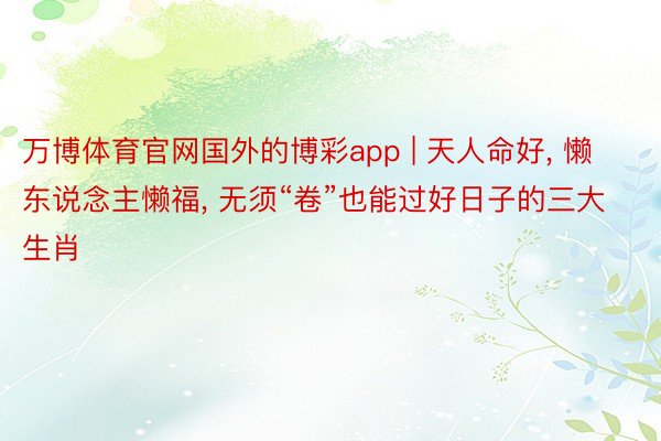万博体育官网国外的博彩app | 天人命好, 懒东说念主懒福, 无须“卷”也能过好日子的三大生肖