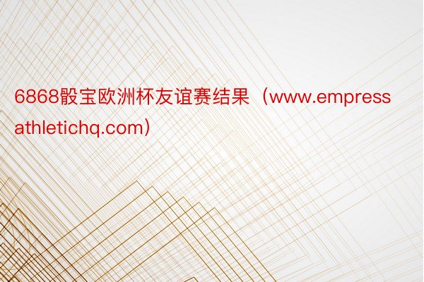 6868骰宝欧洲杯友谊赛结果（www.empressathletichq.com）