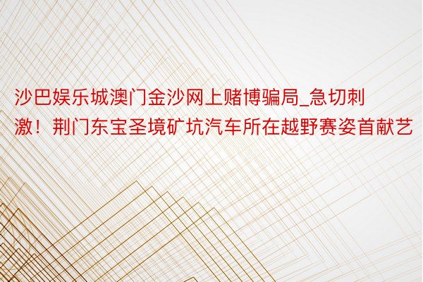 沙巴娱乐城澳门金沙网上赌博骗局_急切刺激！荆门东宝圣境矿坑汽车所在越野赛姿首献艺