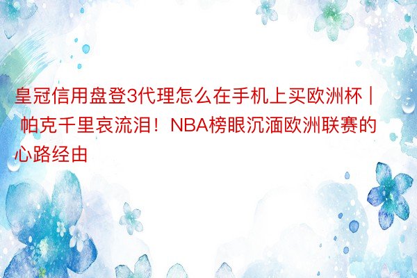 皇冠信用盘登3代理怎么在手机上买欧洲杯 | 帕克千里哀流泪！NBA榜眼沉湎欧洲联赛的心路经由