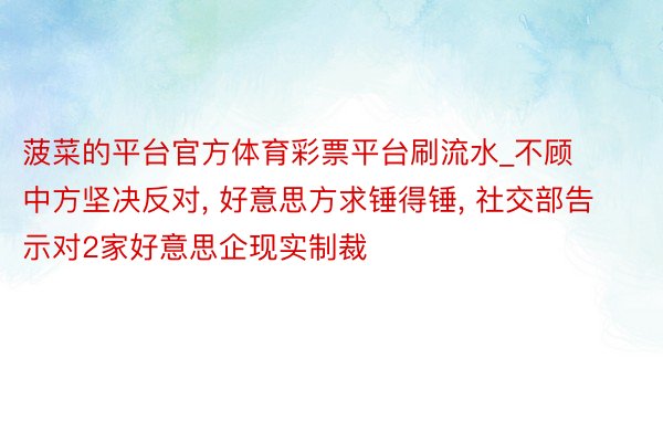 菠菜的平台官方体育彩票平台刷流水_不顾中方坚决反对, 好意思方求锤得锤, 社交部告示对2家好意思企现实制裁