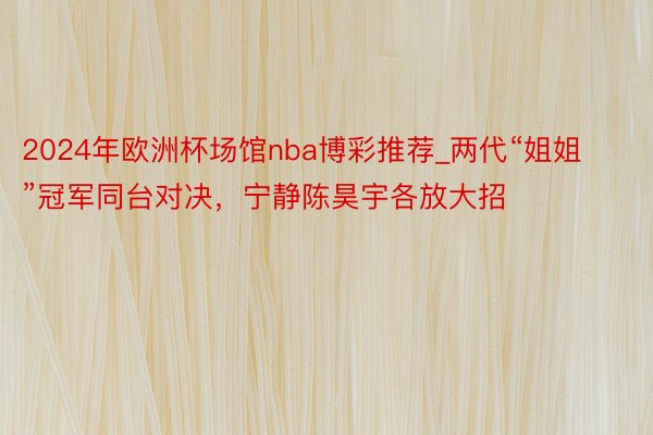 2024年欧洲杯场馆nba博彩推荐_两代“姐姐”冠军同台对决，宁静陈昊宇各放大招
