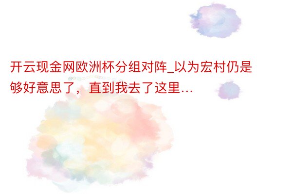 开云现金网欧洲杯分组对阵_以为宏村仍是够好意思了，直到我去了这里…