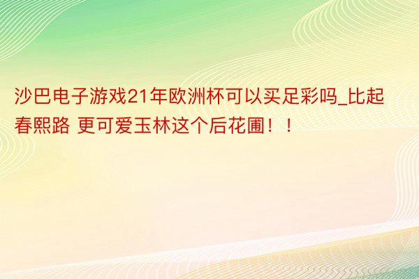 沙巴电子游戏21年欧洲杯可以买足彩吗_比起春熙路 更可爱玉林这个后花圃！！