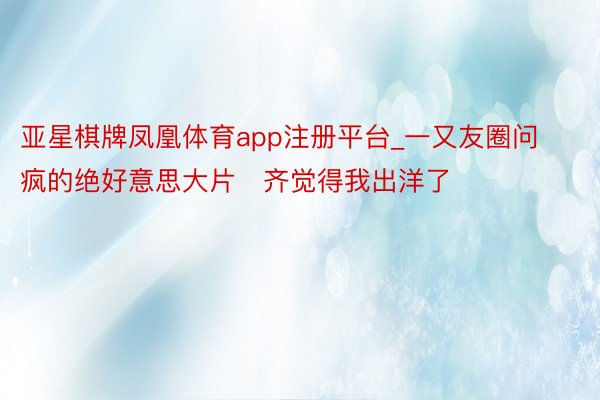亚星棋牌凤凰体育app注册平台_一又友圈问疯的绝好意思大片❗齐觉得我出洋了❗❗