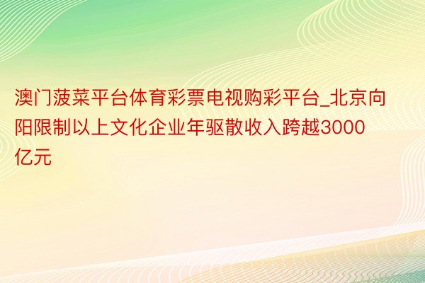 澳门菠菜平台体育彩票电视购彩平台_北京向阳限制以上文化企业年驱散收入跨越3000亿元