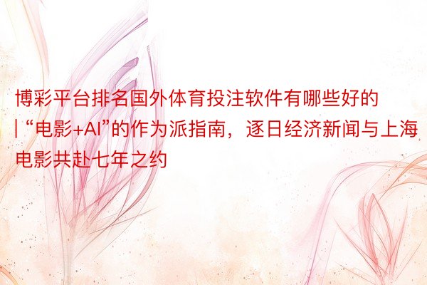 博彩平台排名国外体育投注软件有哪些好的 | “电影+AI”的作为派指南，逐日经济新闻与上海电影共赴七年之约
