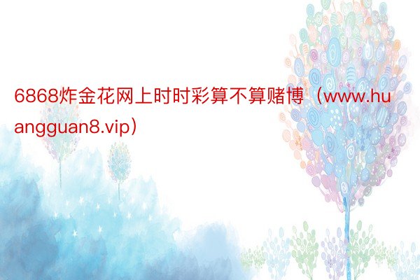 6868炸金花网上时时彩算不算赌博（www.huangguan8.vip）