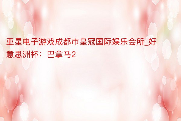 亚星电子游戏成都市皇冠国际娱乐会所_好意思洲杯：巴拿马2