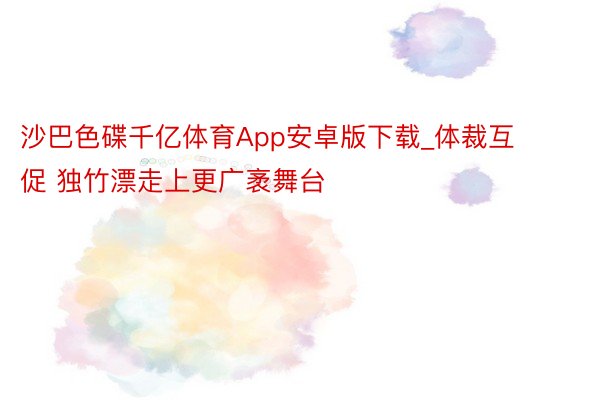 沙巴色碟千亿体育App安卓版下载_体裁互促 独竹漂走上更广袤舞台